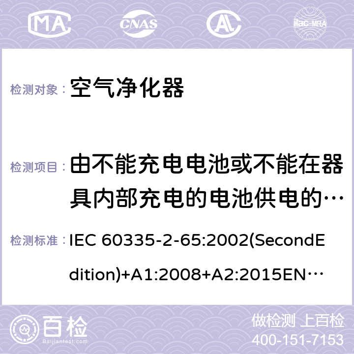 由不能充电电池或不能在器具内部充电的电池供电的器具 家用和类似用途电器的安全 空气净化器的特殊要求 IEC 60335-2-65:2002(SecondEdition)+A1:2008+A2:2015
EN 60335-2-65:2003+A1:2008+A11:2012
AS/NZS 60335.2.65:2015
GB 4706.45-2008 附录S