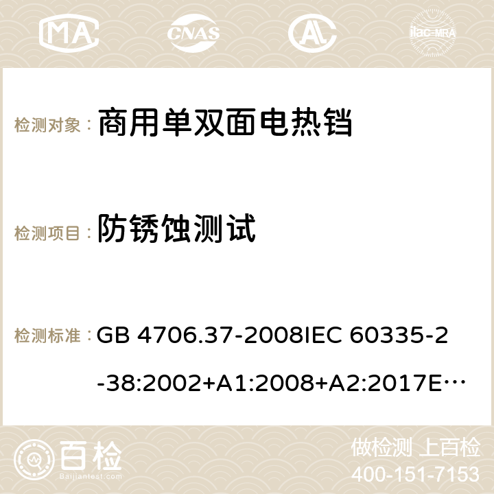 防锈蚀测试 家用和类似用途电器的安全 商用单双面电热铛的特殊要求 GB 4706.37-2008
IEC 60335-2-38:2002+A1:2008+A2:2017
EN 60335-2-38:2003+A1:2008
SANS 60335-2-38 Ed. 4.01 (2009) 31