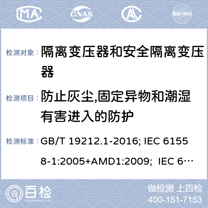 防止灰尘,固定异物和潮湿有害进入的防护 变压器、电抗器,电源装置及其组合的安全.第1部分:通用要求和试验 GB/T 19212.1-2016; IEC 61558-1:2005+AMD1:2009; IEC 61558-1:2017 ; EN 61558-1:2005+A1:2009；EN IEC61558-1:2019; BS EN 61558-1:2005+A1:2009; BS EN IEC 61558-1:2019;AS/NZS 61558.1:2018+A1+A2; 17