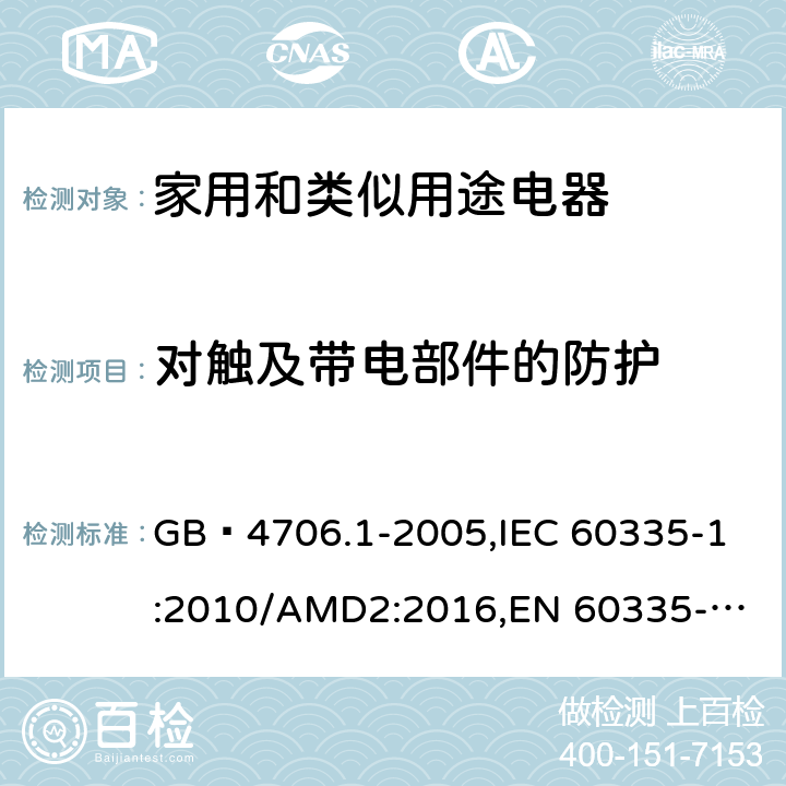 对触及带电部件的防护 家用和类似用途电器的安全 第1部分:通用要求 GB 4706.1-2005,
IEC 60335-1:2010/AMD2:2016,
EN 60335-1:2012/A13:2017,
EN 60335-1:2012/A1:2019,J60335-1(H27),JIS C 9335-1:2014 8