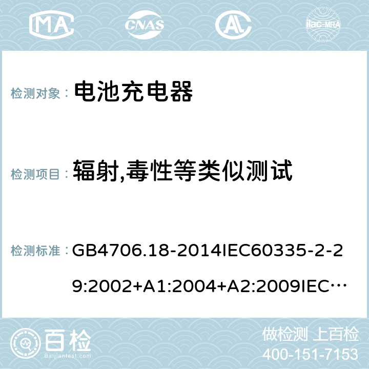 辐射,毒性等类似测试 家用和类似用途电器的安全电池充电器的特殊要求 GB4706.18-2014
IEC60335-2-29:2002+A1:2004+A2:2009
IEC60335-2-29:2016+A1:2019
EN60335-2-29:2004+A2:2010+A11:2018
AS/NZS60335.2.29:
2004+A1:2004+A2:2010AS/NZS60335.2.29:
2017
SANS60335-2-29:2010(Ed.3.02) 32