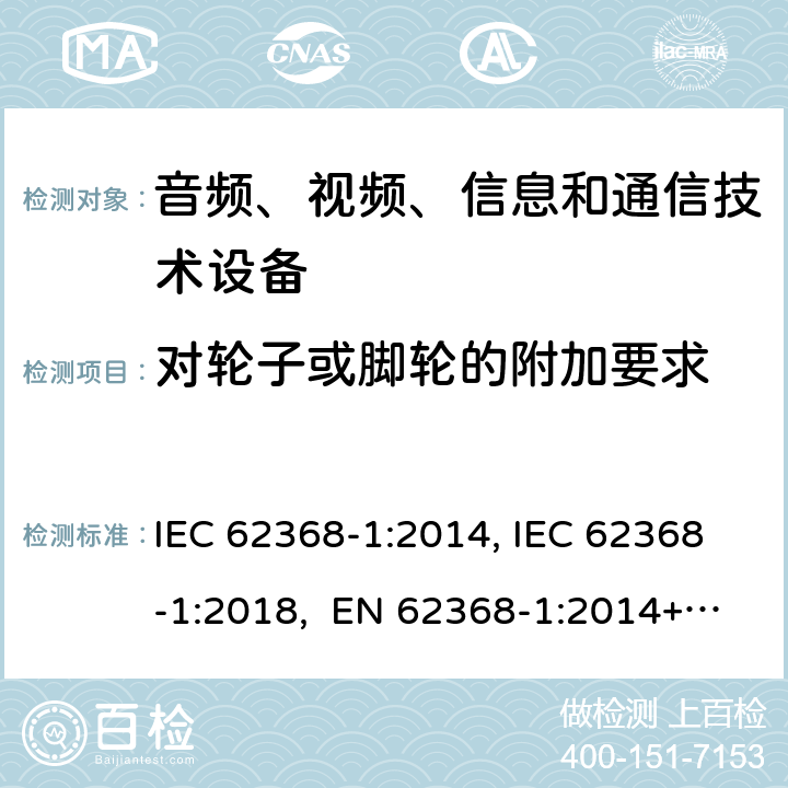 对轮子或脚轮的附加要求 音频、视频、信息和通信技术设备第1部分：安全要求 IEC 62368-1:2014, IEC 62368-1:2018, EN 62368-1:2014+A11:2017, EN IEC 62368-1:2020/A11:2020, CSA/UL 62368-1:2014,AS/NZS 62368.1:2018,BS EN 62368-1:2014,CSA/UL 62368-1:2019,SASO-IEC-62368-1 8.9