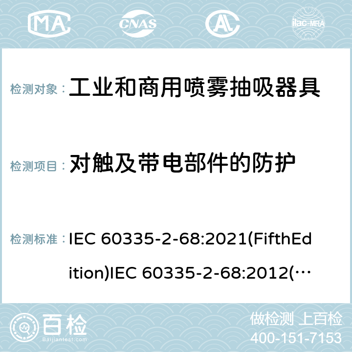 对触及带电部件的防护 IEC 60335-2-68 家用和类似用途电器的安全 工业和商用喷雾抽吸器具的特殊要求 :2021(FifthEdition):2012(FourthEdition)+A1:2016EN 60335-2-68:2012:2002(ThirdEdition)+A1:2005+A2:2007AS/NZS 60335.2.68:2013+A1:2017GB 4706.87-2008 8