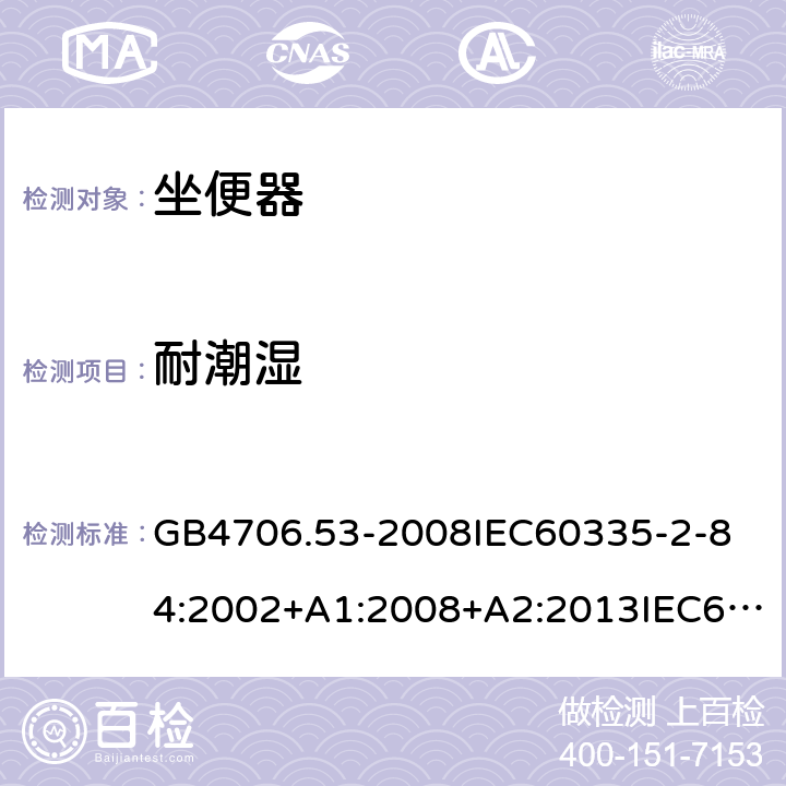 耐潮湿 家用和类似用途电器的安全坐便器的特殊要求 GB4706.53-2008
IEC60335-2-84:2002+A1:2008+A2:2013IEC60335-2-84:2019
EN60335-2-84:2003+A1:2008+A2:2019
AS/NZS60335.2.84:2014
SANS60335-2-84:2014(Ed.2.02) 15