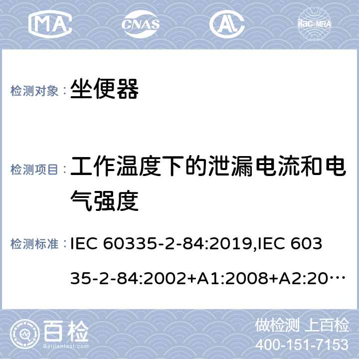 工作温度下的泄漏电流和电气强度 家用和类似用途电器的安全 第2部分：坐便器的特殊要求 IEC 60335-2-84:2019,IEC 60335-2-84:2002+A1:2008+A2:2013,EN 60335-2-84:2003+A1:2008+A2:2019,AS/NZS 60335.2.84:2014,AS/NZS 60335.2.84:2006+A1:2008 13