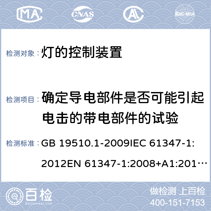 确定导电部件是否可能引起电击的带电部件的试验 灯的控制装置 第1部分：一般要求和安全要求 GB 19510.1-2009IEC 61347-1:2012EN 61347-1:2008+A1:2011+A2:2013AS/NZS 61347.1:2002 IEC 61347-1:2015EN 61347-1:2015AS/NZS 61347.1:2016+A1：2018 附录 A