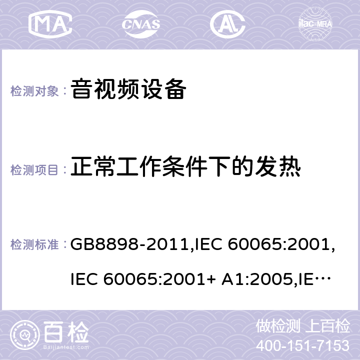 正常工作条件下的发热 音频视频和类似电子设备： 安全性要求 GB8898-2011,IEC 60065:2001,IEC 60065:2001+ A1:2005,IEC 60065:2001+ A1:2005 +A2:2010,EN 60065:2002+ A1:2006+ A11:2008 +A2:2010 + A12:2011,UL 60065:2013,SASO-GSO-IEC-60065, AS/NZS 60065:2018,BS EN 60065:2014+A11:2017 Cl.7