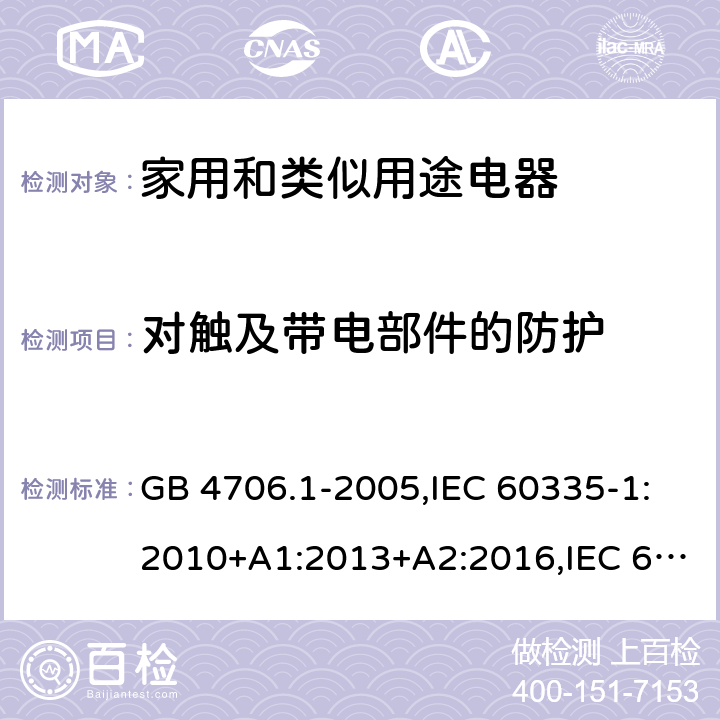 對觸及帶電部件的防護 家用和類似用途電器的安全 第1部分：通用要求 GB 4706.1-2005,IEC 60335-1:2010+A1:2013+A2:2016,IEC 60335-1:2001+A1:2004+A2:2006,EN 60335-1:2012+A11:2014+A12:2017+A13:2017+A1:2019+A2:2019+A14:2019,EN 60335-1:2002+A1:2004+A11:2004+A2:2006+A12:2006+A13:2008+A14:2010+A15:2011,AS/NZS 60335.1:2011+A1:2012+A2:2014+A3:2015+A4:2017+A5:2019 8