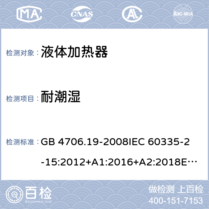 耐潮濕 家用和類似用途電器的安全 液體加熱器的特殊要求 GB 4706.19-2008
IEC 60335-2-15:2012+A1:2016+A2:2018
EN 60335-2-15:2016+A11:2018
AS/NZS 60335.2.15:2002 +A1:2003+A2:2003+A3:2006+A4:2009
AS/NZS 60335.2.15:2013+A1:2016+A2:2017+A3:2018+A4:2019
AS/NZS 60335.2.15:2019 15