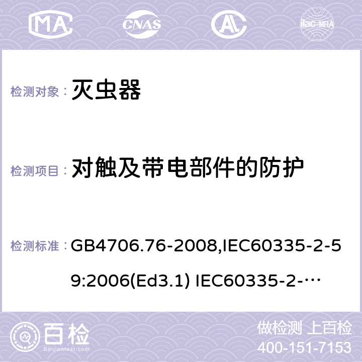 对触及带电部件的防护 家用和类似用途电器的安全　灭虫器的特殊要求 GB4706.76-2008,IEC60335-2-59:2006(Ed3.1) 
IEC60335-2-59:2002+A1:2006+A2:2009,
EN60335-2-59:2003+A11:2018 8