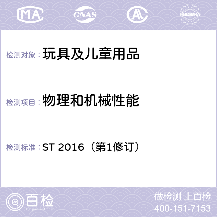 物理和机械性能 玩具安全标准 ST 2016（第1修订） 只测4.1正常使用，4.2可预见合理滥用，4.3材料，4.4小部件，4.5特定玩具的形状和尺寸和强度，4.6边缘，4.7尖端，4.8突出物，4.9金属丝和杆件，4.10用于包装或玩具中的塑料袋或塑料薄膜，4.11绳索和弹性绳，4.13孔、间隙、机械装置的可触及性，4.14弹簧，4.18弹射玩具(不测4.18.3.1)，4.19水上玩具，4.20热源玩具，4.21液体填充玩具，4.23声响要求，4.24磁体和磁体部件，4.25预定去使用在地面上的乙烯基充气玩具，4.26电池，4.27模拟食物玩具和产生食物香味的玩具，5.2小零件测试，5.3特定玩具的形状级尺寸测试，5.4小球测试，5.5毛球测试，5.6学前玩偶测试，5.7玩具部分或部件的可触及性测试，5.8锐利边缘测试，5.9锐利尖端测试，5.10塑料薄膜厚度测试，5.11绳索测试，5.15动能和冲击墙测试，5.16判定温升测试，5.17液体填充玩具渗漏测试，5.19膨胀材料测试，5.21水洗测试，5.22可预见的合理滥用测试，5.23发声玩具的判定，5.24磁体拉力测试，5.25磁通量指数，5.26磁体冲击测试，5.27磁体浸泡测试，5.28判定弹射物的量程，5.29刚性弹射物的端部评估，5.30吸盘弹射物的长度，6包装，7标识。