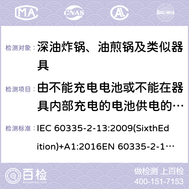 由不能充电电池或不能在器具内部充电的电池供电的器具 家用和类似用途电器的安全 深油炸锅、油煎锅及类似器具的特殊要求 IEC 60335-2-13:2009(SixthEdition)+A1:2016EN 60335-2-13:2010+A11:2012+A1:2019IEC 60335-2-13:2002(FifthEdition)+A1:2004+A2:2008AS/NZS 60335.2.13:2017 GB 4706.56-2008 附录S