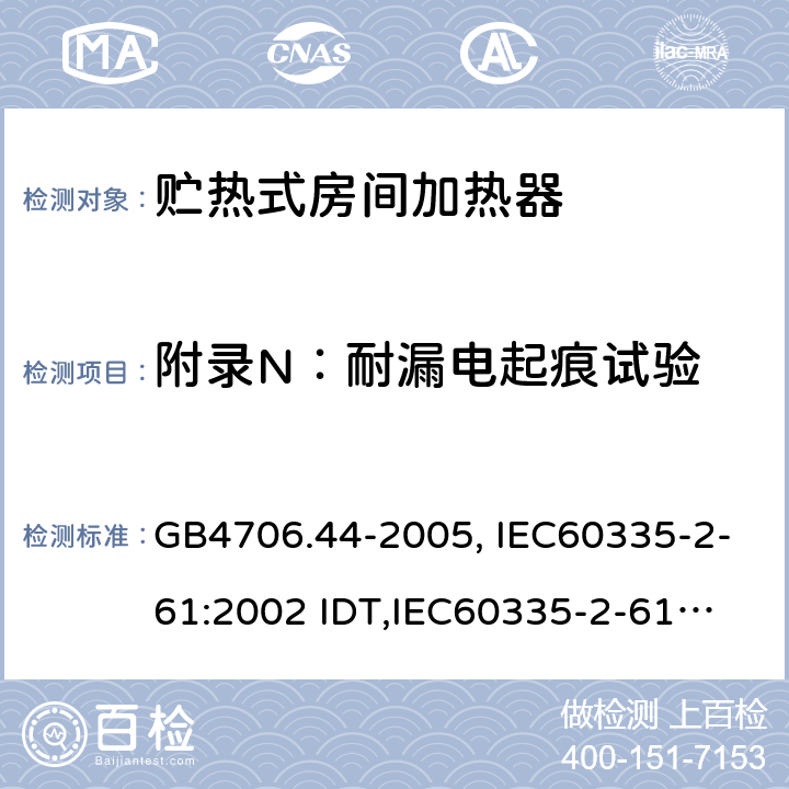 附录N：耐漏电起痕试验 家用和类似用途电器的安全　贮热式室内加热器的特殊要求 GB4706.44-2005, IEC60335-2-61:2002 IDT,
IEC60335-2-61:2002+A1:2005+A2:2008,EN60335-2-61:2003+A11:2019 附录N