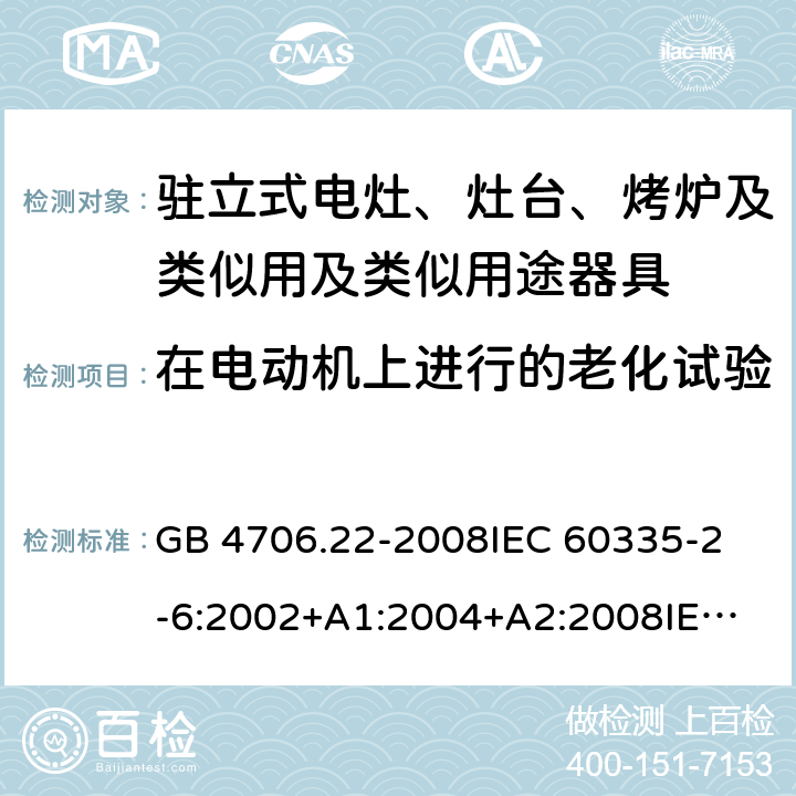 在电动机上进行的老化试验 家用和类似用途电器的安全 驻立式电灶、灶台、烤炉及类似用及类似用途器具的特殊要求 GB 4706.22-2008
IEC 60335-2-6:2002+A1:2004+A2:2008
IEC 60335-2-6:2014+A1:2018
EN 60335-2-6:2015
AS/NZS 60335.2.6-2008
AS/NZS 60335.2.6:2014+A1:2015+A2:2019 附录C