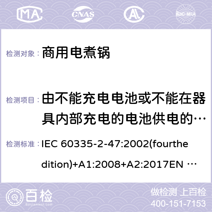 由不能充电电池或不能在器具内部充电的电池供电的器具 家用和类似用途电器的安全 商用电煮锅的特殊要求 IEC 60335-2-47:2002(fourthedition)+A1:2008+A2:2017EN 60335-2-47:2003+A1:2008+A11:2012+A2:2019GB 4706.35-2008 附录S