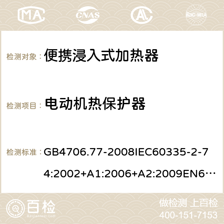 電動機熱保護器 家用和類似用途電器的安全便攜浸入式加熱器的特殊要求 GB4706.77-2008
IEC60335-2-74:2002+A1:2006+A2:2009
EN60335-2-74:2003+A1:2006+A2:2009+A11:2018
AS/NZS60335.2.74:2005:A1:2007+A2:2010AS/NZS60335.2.74:2018 附錄D