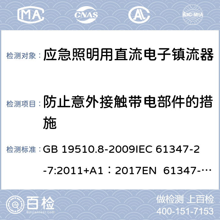 防止意外接触带电部件的措施 灯的控制装置 第8部分：应急照明用直流电子镇流器的特殊要求 GB 19510.8-2009
IEC 61347-2-7:2011+A1：2017
EN 61347-2-7:2012
EN 61347-2-7:2012/A1:2019 8