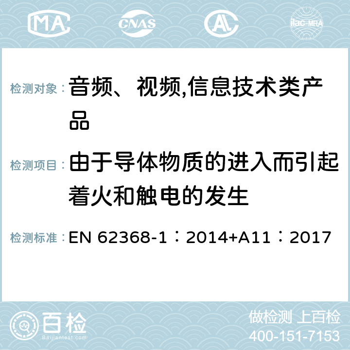 由于导体物质的进入而引起着火和触电的发生 EN 62368-1:2014 音频、视频,信息技术设备 －第一部分 ：安全要求 EN 62368-1：2014+A11：2017 4.9