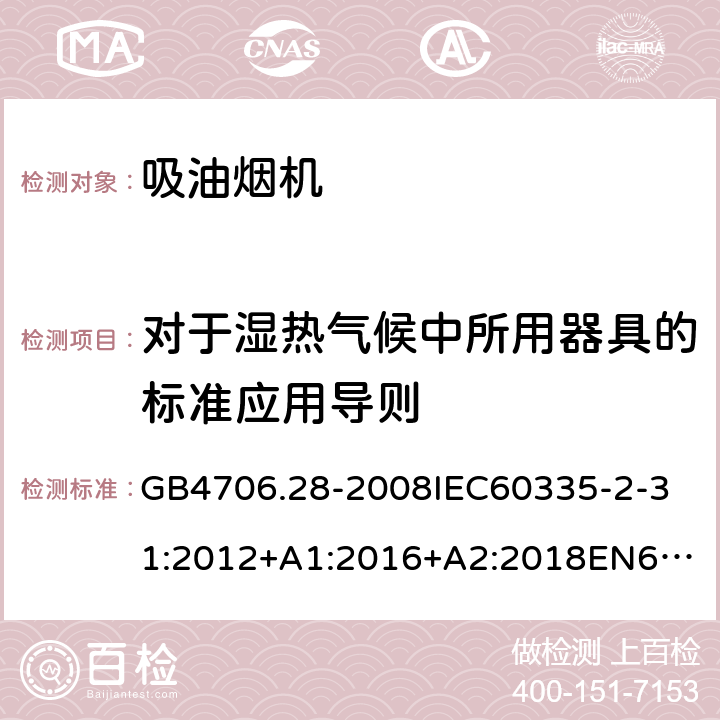 对于湿热气候中所用器具的标准应用导则 家用和类似用途电器的安全吸油烟机的特殊要求 GB4706.28-2008
IEC60335-2-31:2012+A1:2016+A2:2018
EN60335-2-31:2003+A1:2006+A2:2009
EN60335-2-31:2014
AS/NZS60335.2.31:2013+A1:2015+A2:2017+A3:2019
SANS60335-2-31:2014(Ed.4.00)(2009) 附录P