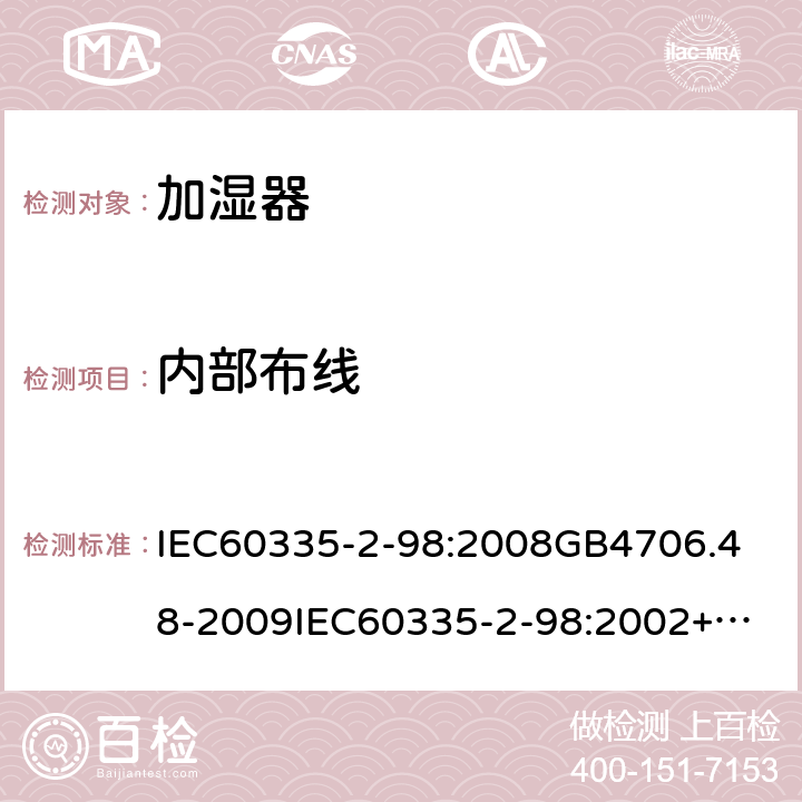 内部布线 IEC 60335-2-98:2008 家用和类似用途电器的安全加湿器的特殊要求 IEC60335-2-98:2008
GB4706.48-2009
IEC60335-2-98:2002+A1:2004+A2:2008
EN60335-2-98:2003+A1:2005+A2:2008+A11:2019
AS/NZS60335.2.98:2005+A1:2009+A2;2014
SANS60335-2-98:2010(Ed.2.02) 23