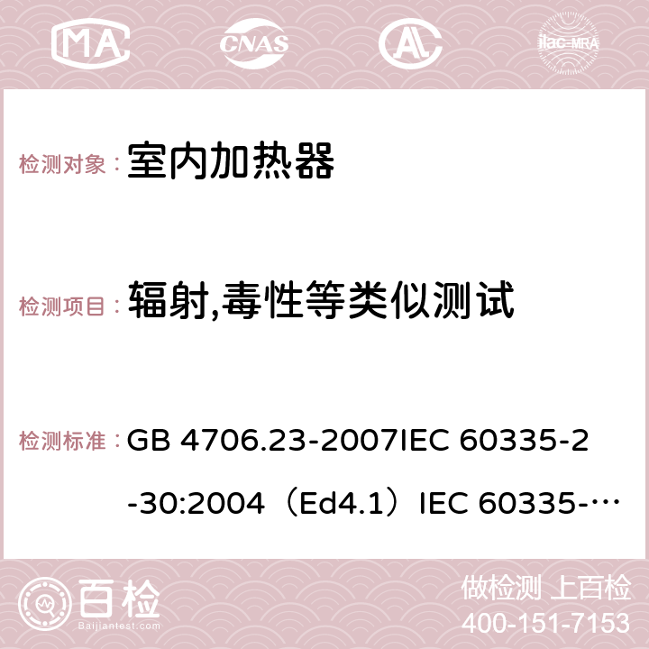 辐射,毒性等类似测试 家用和类似用途电器的安全 室内加热器的特殊要求 GB 4706.23-2007
IEC 60335-2-30:2004（Ed4.1）
IEC 60335-2-30:2009+A1:2016 
EN 60335-2-30:2009+A11:2012
AS/NZS 60335.2.30:2015+A1:2015+A2：2017
SANS 60335-2-30:2018 (Ed. 4.01) 32