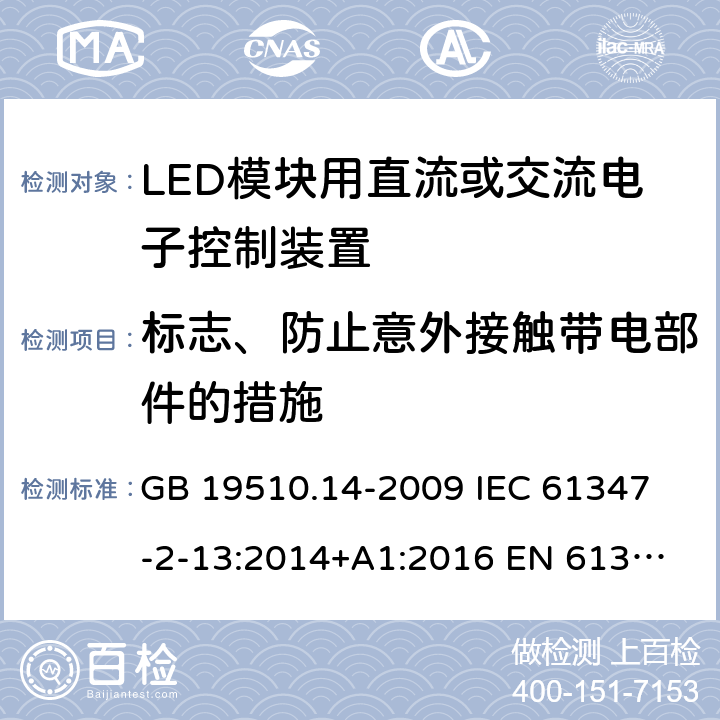 标志、防止意外接触带电部件的措施 灯的控制装置 第14部分:LED模块用直流或交流电子控制装置的特殊要求 GB 19510.14-2009 
IEC 61347-2-13:2014+A1:2016 
EN 61347-2-13:2014+A1:2017
AS IEC 61347.2.13:2018 7、8