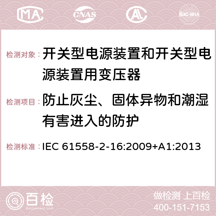 防止灰尘、固体异物和潮湿有害进入的防护 电源电压为1 100V及以下的变压器、电抗器、电源装置和类似产品的安全 第2-16部分：开关型电源装置和开关型电源装置用变压器的特殊要求和试验 IEC 61558-2-16:2009+A1:2013 17