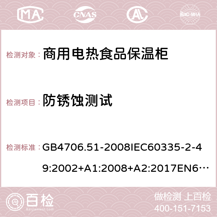防銹蝕測試 家用和類似用途電器的安全商用電熱食品保溫柜的特殊要求 GB4706.51-2008
IEC60335-2-49:2002+A1:2008+A2:2017
EN60335-2-49:2003+A1:2008+A11:2012+A2:2019 31