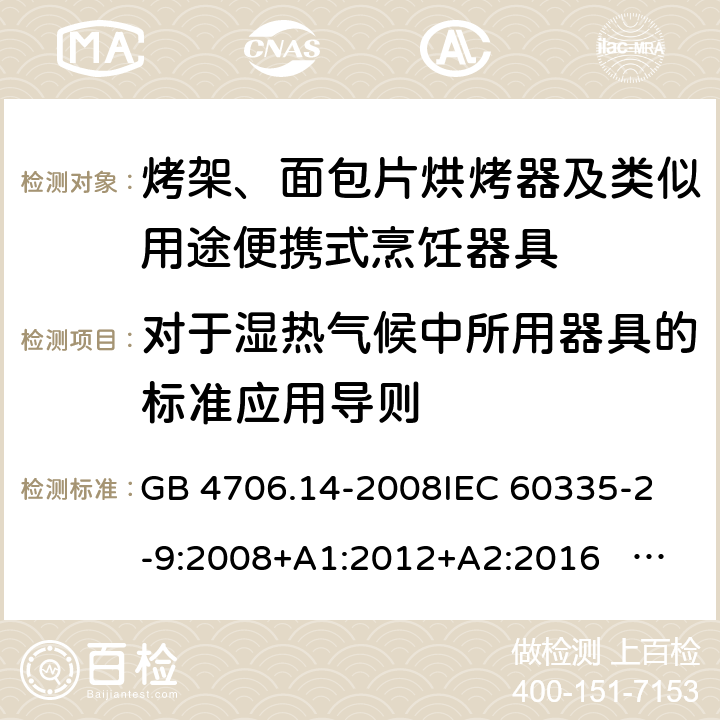 对于湿热气候中所用器具的标准应用导则 家用和类似用途电器的安全 面包片烘烤器、烤架、电烤炉及类似用途器具的特殊要求 GB 4706.14-2008
IEC 60335-2-9:2008+A1:2012+A2:2016 IEC 60335-2-9:2019
EN 60335-2-9:2003+A1:2004+A2:2006+A12:2007+A13:2010+AC:2011+AC:2012
AS/NZS 60335.2.9:2014+A1:2015+A2：2016+A3:2017 附录P