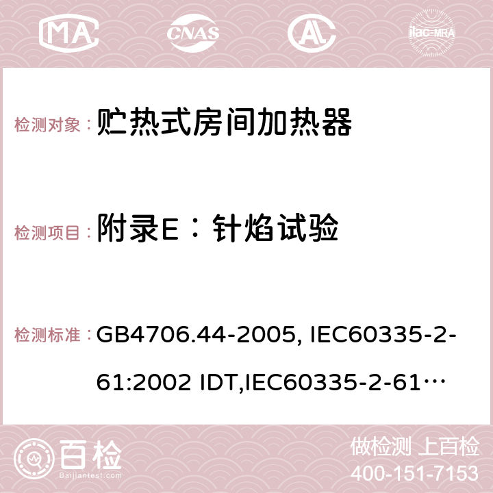 附录E：针焰试验 家用和类似用途电器的安全　贮热式室内加热器的特殊要求 GB4706.44-2005, IEC60335-2-61:2002 IDT,
IEC60335-2-61:2002+A1:2005+A2:2008,EN60335-2-61:2003+A11:2019 附录E