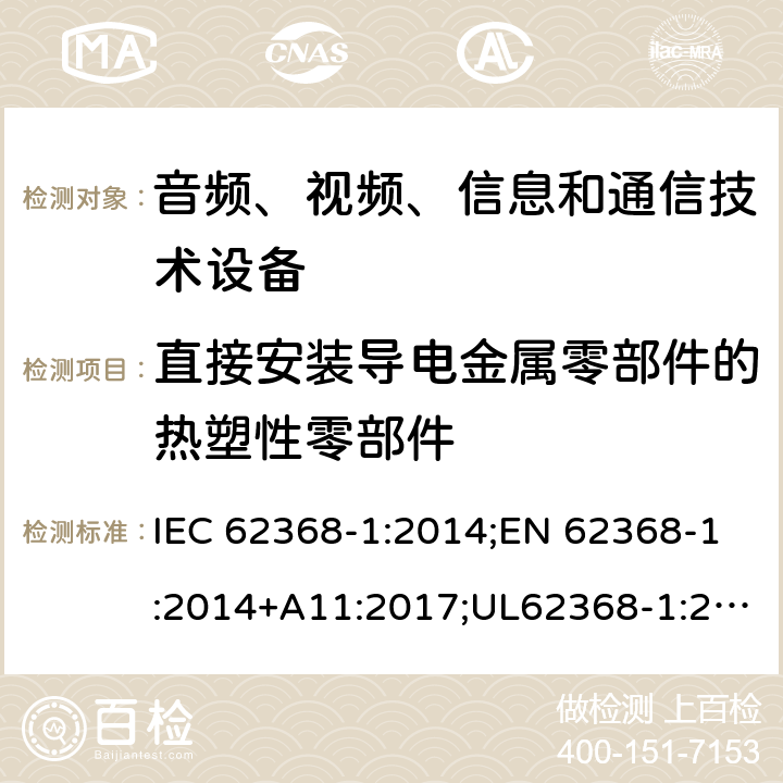 直接安装导电金属零部件的热塑性零部件 音频/视频、信息技术和通信技术设备 第1部分：安全要求 IEC 62368-1:2014;EN 62368-1:2014+A11:2017;UL62368-1:2014;IEC62368-1:2018;AS/NZS 62368.1:2018 5.4.1.10