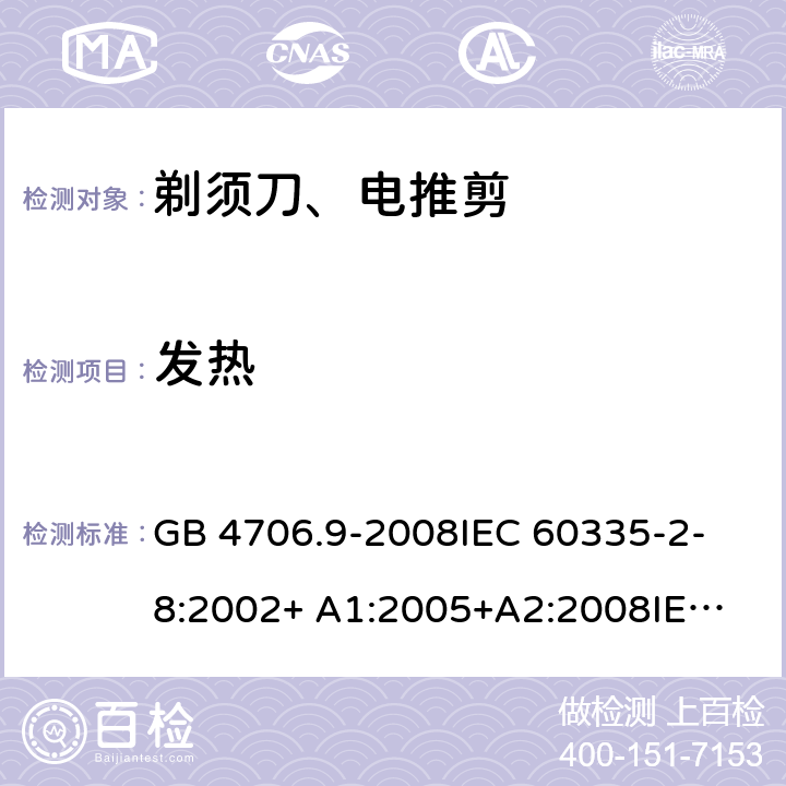 发热 家用和类似用途电器的安全 剃须刀、电推剪及类似器具的特殊要求 GB 4706.9-2008
IEC 60335-2-8:2002+ A1:2005+A2:2008
IEC 60335-2-8:2012+A1:2015+A2:2018
EN 60335-2-8:2003+A1:2005+A2:2008
EN 60335-2-8:2015+A1:2016 11