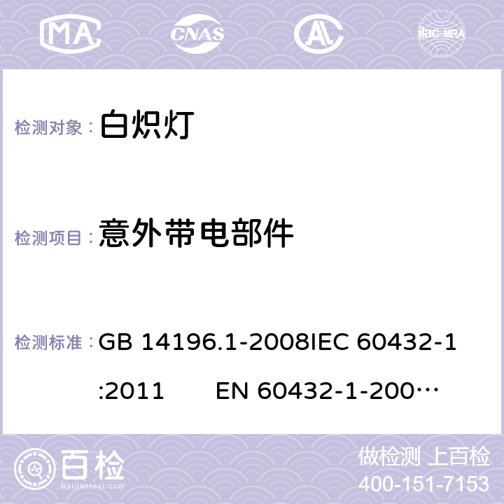 意外带电部件 白炽灯安全要求 第1部分：家庭和类似场合普通照明用钨丝灯 GB 14196.1-2008
IEC 60432-1:2011 EN 60432-1-2000AMD.1:2005 AMD.2:2012 2.7