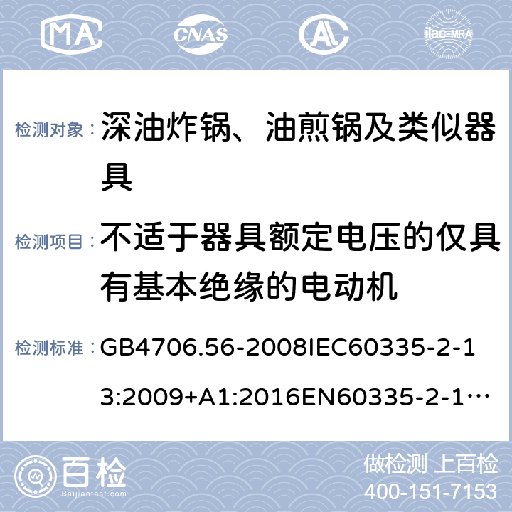 不适于器具额定电压的仅具有基本绝缘的电动机 家用和类似用途电器的安全深油炸锅、油煎锅及类似器具的特殊要求 GB4706.56-2008
IEC60335-2-13:2009+A1:2016
EN60335-2-13:2010+A11:2012+A1:2019
AS/NZS60335.2.13:2010AS/NZS60335.2.13:2017
SANS60335-2-13:2011(Ed.3.00)SANS60335-2-13:2017(Ed.3.01) 附录I