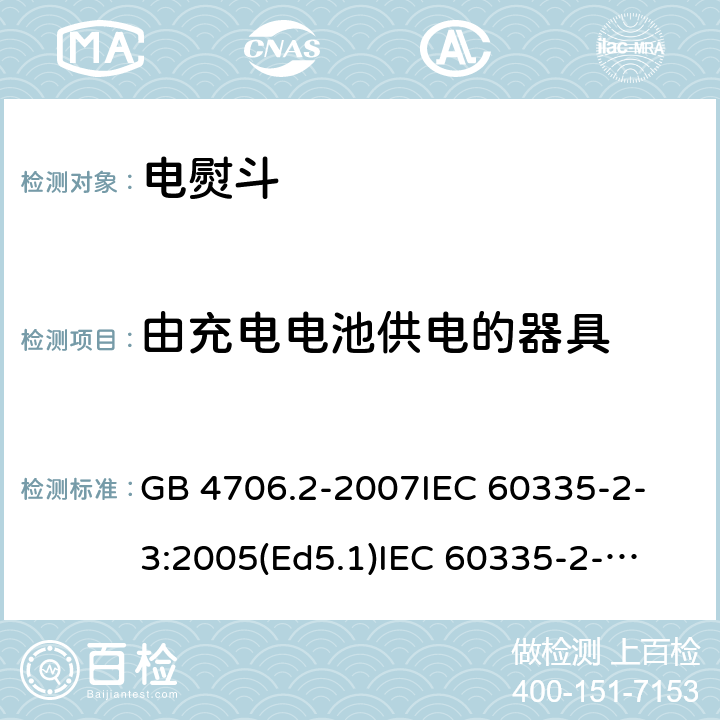 由充电电池供电的器具 家用和类似用途电器的安全 电熨斗的特殊要求 GB 4706.2-2007
IEC 60335-2-3:2005(Ed5.1)
IEC 60335-2-3:2012+A1:2015
EN 60335-2-3:2002+A1:2005 +A2:2008+A11:2010+AC:2012
EN 60335-2-3:2016
AS/NZS 60335.2.3:2012+A1:2016
SANS 60335-2-3:2016 (Ed. 4.01)
SANS 60335-2-3:2013 (Ed. 4.00) 附录B