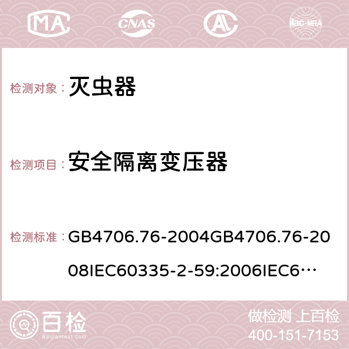 安全隔离变压器 家用和类似用途电器的安全灭虫器的特殊要求 GB4706.76-2004
GB4706.76-2008
IEC60335-2-59:2006
IEC60335-2-59:2009
IEC60335-2-59:2002+A1:2006+A2:2009
EN60335-2-59:2003+A1:2006+A2:2009+A11:2018
AS/NZS60335.2.59:2005+A1:2005+A2:2006+A3:2010 附录G