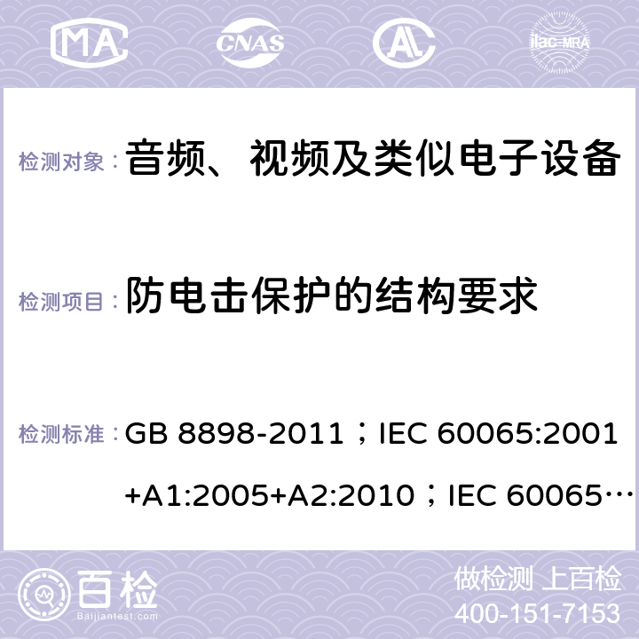 防电击保护的结构要求 音频、视频及类似电子设备 安全要求 GB 8898-2011；IEC 60065:2001+A1:2005+A2:2010；IEC 60065:2014；IEC 60065 Ed.7.2；EN 60065:2002+A1:2006+A2:2010+A11:2008+A12:2011；EN 60065:2014；EN 60065:2014+A11:2017；AS/NZS 60065:2012+A1:2015；AS/NZS 60065:2018；SANS 60065:2015 (Ed. 4.00) 8