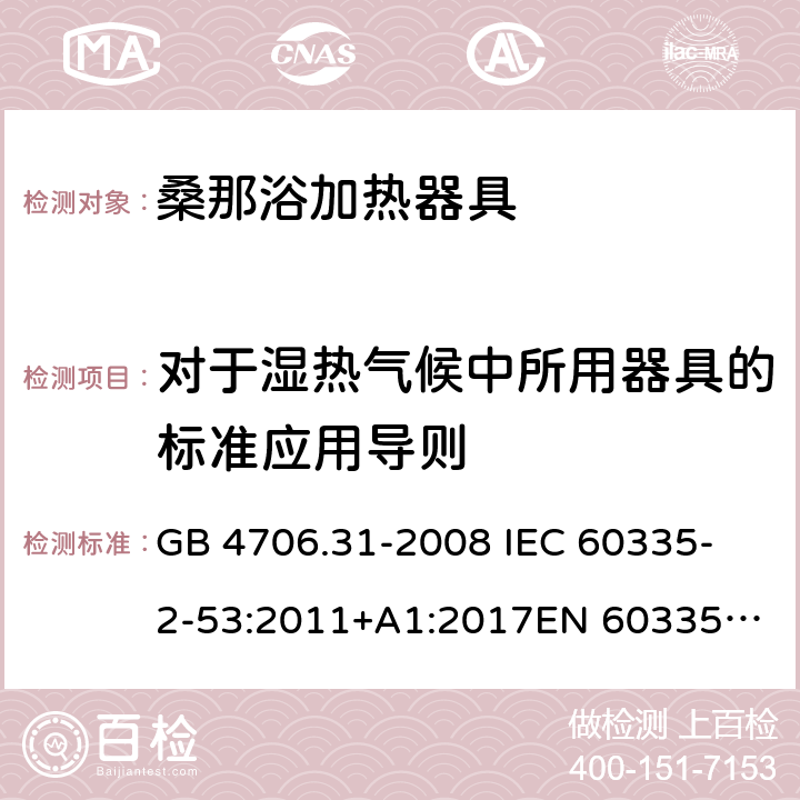 对于湿热气候中所用器具的标准应用导则 家用和类似用途电器的安全 桑那浴加热器具的特殊要求 GB 4706.31-2008 
IEC 60335-2-53:2011+A1:2017
EN 60335-2-53:2011
AS/NZS 60335.2.53:2011+A1:2017 附录P