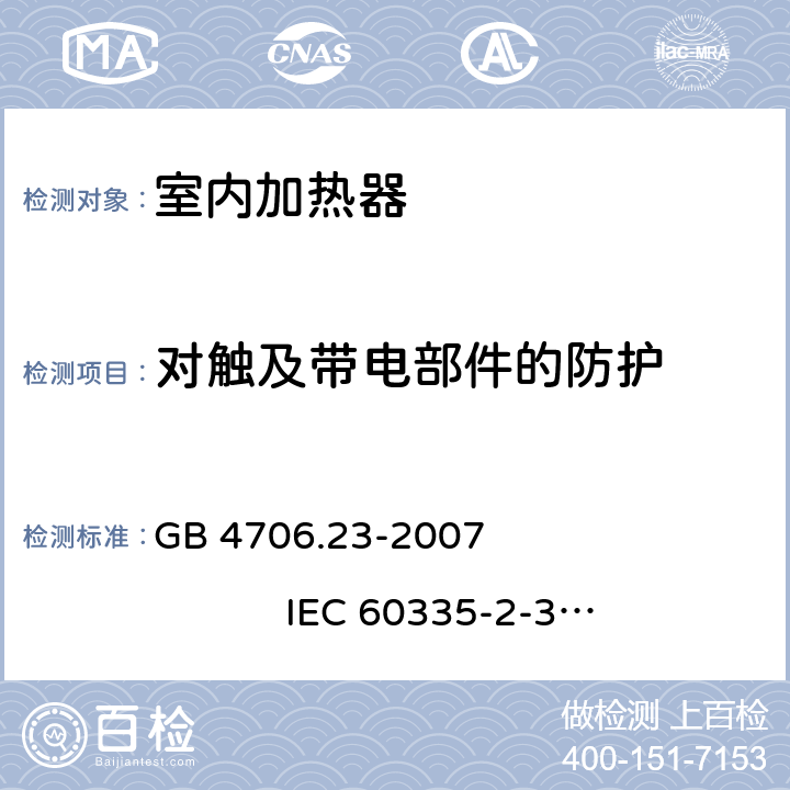 对触及带电部件的防护 家用和类似用途电器的安全 室内加热器的特殊要求 GB 4706.23-2007 
IEC 60335-2-30:2002+A1:2004+A2:2007
IEC 60335-2-30:2009+A1:2016
EN 60335-2-30:2003+A1:2004+A2:2007 
EN 60335-2-30:2009+A11:2012
AS/NZS 60335.2.30:2009+A1:2010+A2:2014
AS/NZS 60335.2.30:2015+A1:2015+A2:2017 8