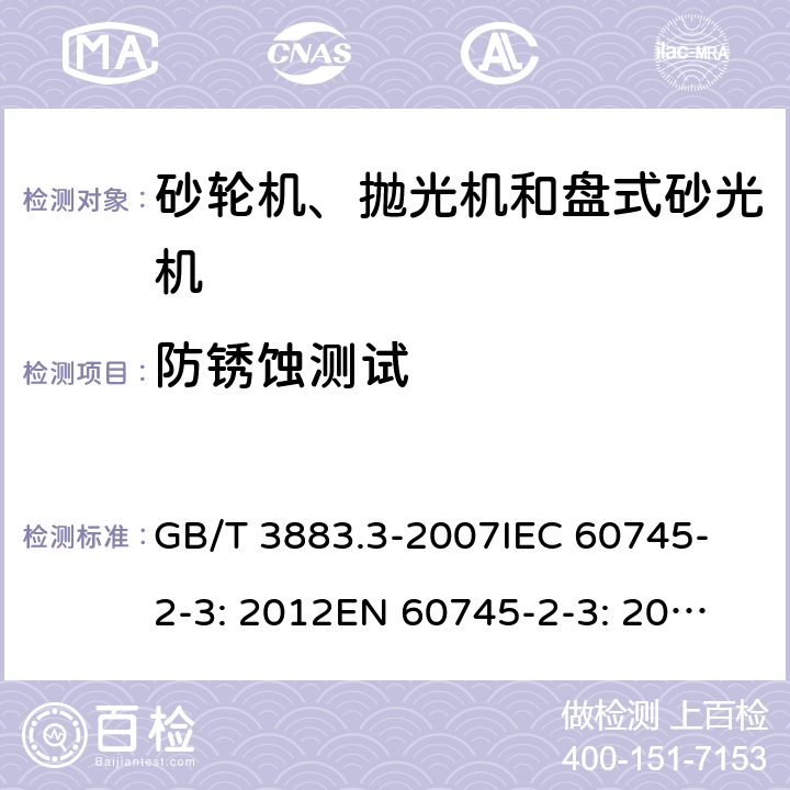 防锈蚀测试 手持式电动工具的安全 第二部分：砂轮机、抛光机和盘式砂光机的专用要求 GB/T 3883.3-2007
IEC 60745-2-3: 2012
EN 60745-2-3: 2007+A11:2009
EN 60745-2-3 : 2011+A11：2014+A12：2014
AS/NZS 60745.2.3:2011+A1:2013 30