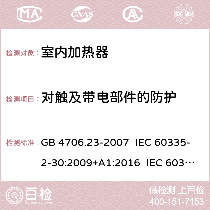 对触及带电部件的防护 家用和类似用途电器的安全室内加热器的特殊要求 GB 4706.23-2007 IEC 60335-2-30:2009+A1:2016 IEC 60335-2-30:2002+A1:2004+A2:2007 EN 60335-2-30:2009+A11:2012+AC:2014 EN 60335-2-30:2009+A1:2020+A12:2020 AS/NZS 60335.2.30:2009+A1:2010+A2:2014 AS/NZS 60335.2.30:2015+A1:2015+A2:2017 8