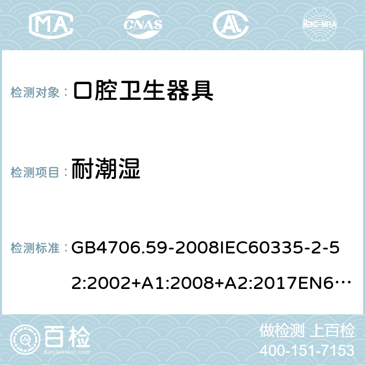 耐潮湿 家用和类似用途电器的安全口腔卫生器具的特殊要求 GB4706.59-2008
IEC60335-2-52:2002+A1:2008+A2:2017
EN60335-2-52:2003+A1:2008+A11:2010+AC:2012+A12:2019
AS/NZS60335.2.52:2006+A1:2009AS/NZS60335.2.52:2018SANS60335-2-52:2009(Ed.3.01) 15