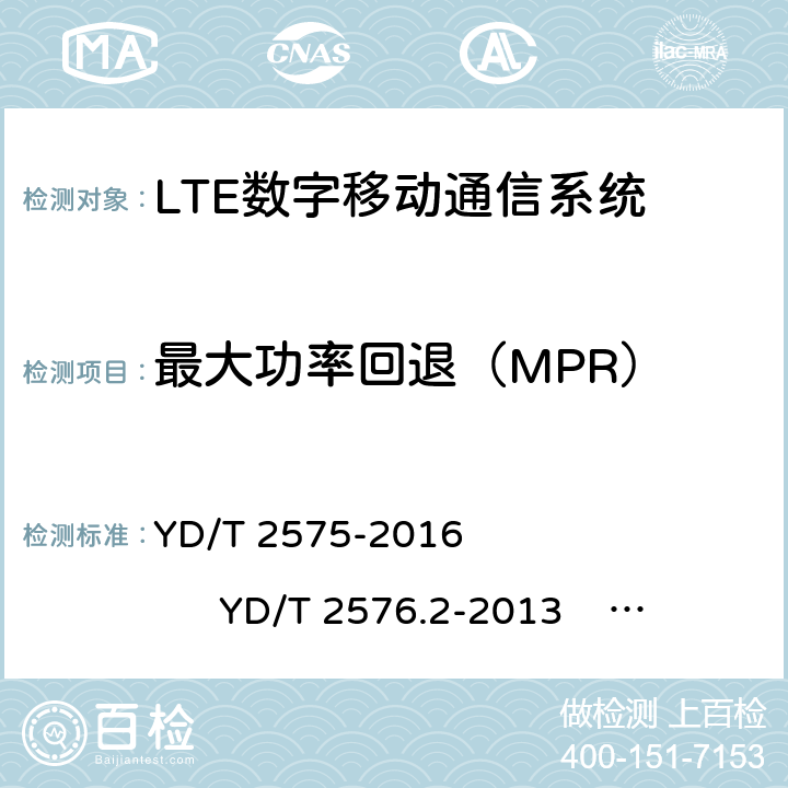 最大功率回退（MPR） 1)TD-LTE 数字蜂窝移动通信网终端设备技术要求(第一阶段) 2)TD-LTE 数字蜂窝移动通信网终端设备测试方法(第一阶段)第 2 部分:无线射频性能测试 3)LTE FDD 数字蜂窝移动通信网终端设备技术要求(第一阶段） 4)LTE FDD 数字蜂窝移动通信网终端设备测试方法(第一阶段)第 2 部分:无线射频性能测试 YD/T 2575-2016 YD/T 2576.2-2013 YD/T 2577-2013 YD/T 2578.2-2013 5.2.2 6.2.3