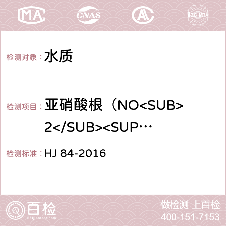 亚硝酸根（NO<SUB>2</SUB><SUP>-</SUP>） 水质 无机阴离子（F<Sup>-</Sup>、Cl<Sup>-</Sup>、NO<Sub>2</Sub><Sup>-</Sup>、Br<Sup>-</Sup>、NO<Sub>3</Sub><Sup>-</Sup>、PO<Sub>4</Sub><Sup>3-</Sup>、SO<Sub>3</Sub><Sup>2-</Sup>、SO<Sub>4</Sub><Sup>2-</Sup>）的测定 离子色谱法 HJ 84-2016