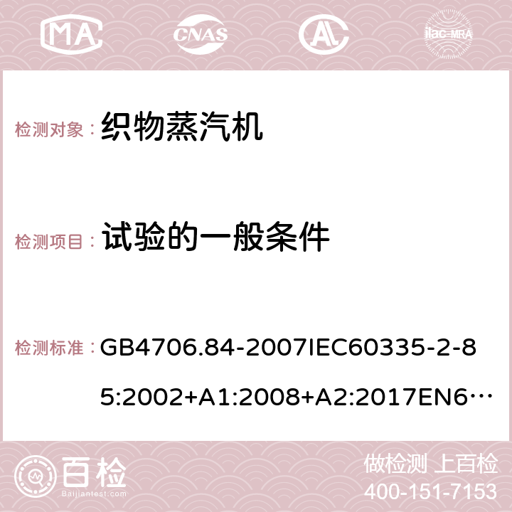 试验的一般条件 家用和类似用途电器的安全第2部分_织物蒸汽机的特殊要求 GB4706.84-2007
IEC60335-2-85:2002+A1:2008+A2:2017
EN60335-2-85:2003+A1:2008+A11:2018
AS/NZS60335.2.85:2005+A1:2009
SANS60335-2-85:2009(Ed.2.01)AS/NZS60335.2.85:2018 5