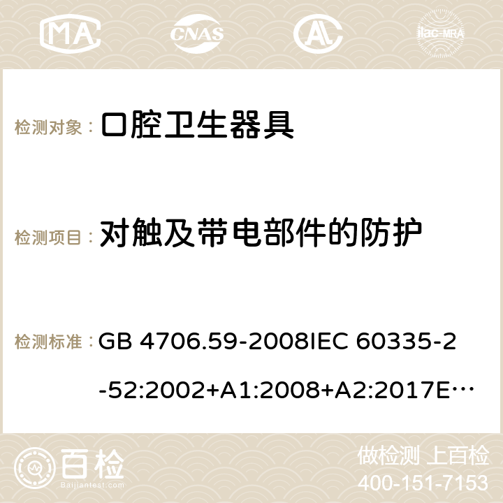 对触及带电部件的防护 家用和类似用途电器的安全 口腔卫生器具的特殊要求 GB 4706.59-2008
IEC 60335-2-52:2002+A1:2008+A2:2017
EN 60335-2-52:2003+A1:2008+A11:2010 8