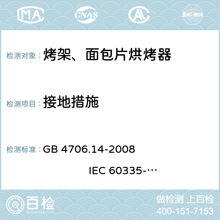 接地措施 家用和类似用途电器的安全 烤架、面包片烘烤器及类似用途便携式烹饪器具的特殊要求 GB 4706.14-2008 
IEC 60335-2-9:2002+A1:2004+A2:2006 
IEC 60335-2-9:2008+A1:2012+A2:2016
IEC 60335-2-9:2019 
EN 60335-2-9:2003+A1:2004+A2:2006+A12:2007+A13:2010
AS/NZS 60335.2.9:2009+A1:2011 
AS/NZS 60335.2.9:2014+A1:2015+A2:2016+A3:2017
AS/NZS 60335.2.9:2020 27