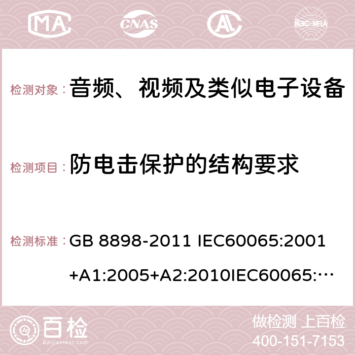 防电击保护的结构要求 音频、视频及类似电子设备 安全要求 GB 8898-2011 
IEC60065:2001+A1:2005+A2:2010
IEC60065:2014
IEC 60065 Ed. 7.2
EN 60065:2014+A11:2017
AS/NZS 60065:2018
SANS 60065:2015 (Ed. 4.00) 8