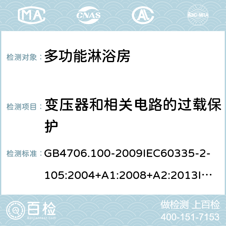 变压器和相关电路的过载保护 家用和类似用途电器的安全多功能淋浴房的特殊要求 GB4706.100-2009
IEC60335-2-105:2004+A1:2008+A2:2013
IEC60335-2-105:2016+A1:2019
EN60335-2-105:2005+A1:2008+A11:2010+A2:2020
AS/NZS60335.2.105:2006+A1:2008+A2:2014AS/NZS60335.2.105:2017
SANS60335-2-105:2014(Ed.1.02) 17