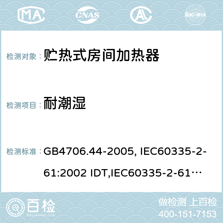 耐潮湿 家用和类似用途电器的安全　贮热式室内加热器的特殊要求 GB4706.44-2005, IEC60335-2-61:2002 IDT,
IEC60335-2-61:2002+A1:2005+A2:2008,EN60335-2-61:2003+A11:2019 15